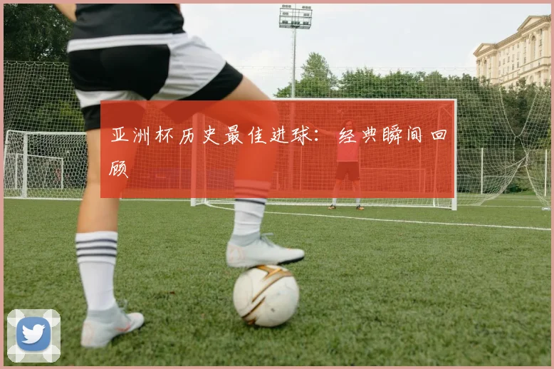 亚洲杯历史最佳进球：经典瞬间回顾