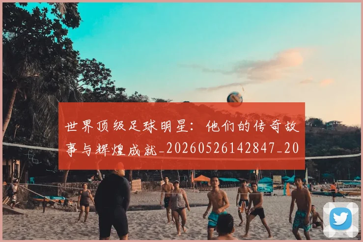 世界顶级足球明星：他们的传奇故事与辉煌成就_20260526142847_20260607160505
