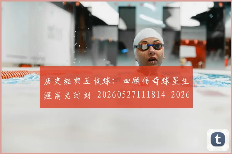 历史经典五佳球：回顾传奇球星生涯高光时刻_20260527111814_20260608142736