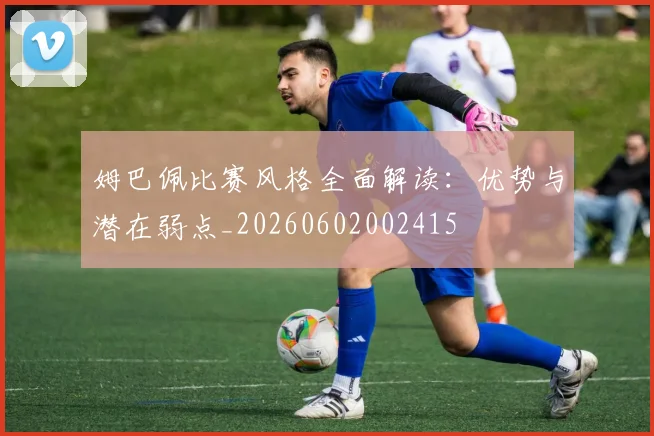 姆巴佩比赛风格全面解读:优势与潜在弱点_20260602002415