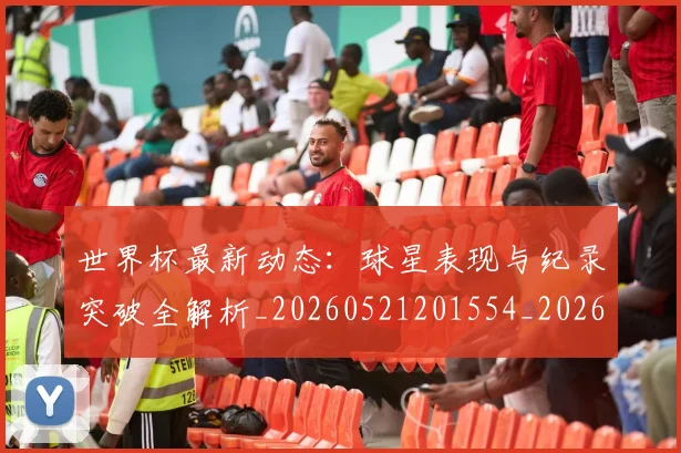 世界杯最新动态：球星表现与纪录突破全解析_20260521201554_20260607160354