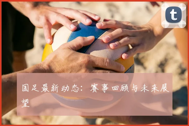 国足最新动态:赛事回顾与未来展望