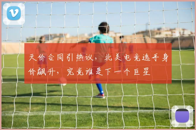 天价合同引热议,北美电竞选手身价飙升,究竟谁是下一个巨星